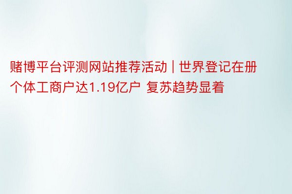 赌博平台评测网站推荐活动 | 世界登记在册个体工商户达1.19亿户 复苏趋势显着