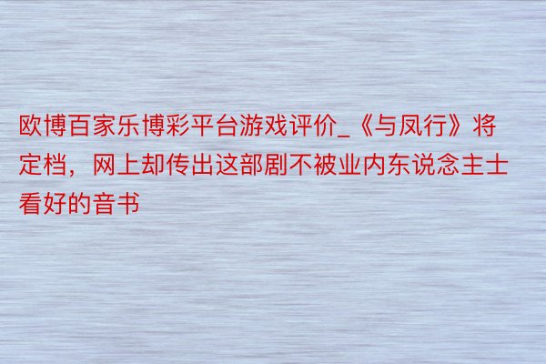 欧博百家乐博彩平台游戏评价_《与凤行》将定档，网上却传出这部剧不被业内东说念主士看好的音书
