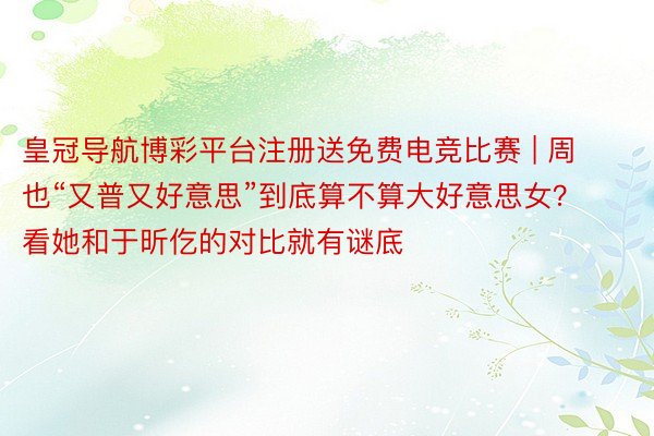 皇冠导航博彩平台注册送免费电竞比赛 | 周也“又普又好意思”到底算不算大好意思女？看她和于昕仡的对比就有谜底