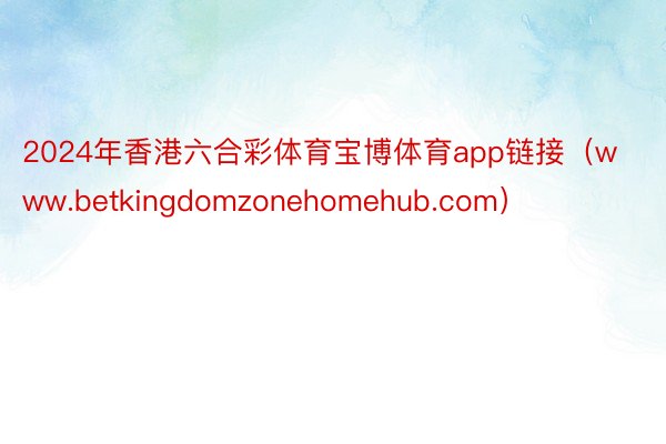 2024年香港六合彩体育宝博体育app链接（www.betkingdomzonehomehub.com）