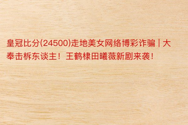 皇冠比分(24500)走地美女网络博彩诈骗 | 大奉击柝东谈主!王鹤棣田曦薇新剧来袭!