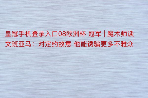 皇冠手机登录入口08欧洲杯 冠军 | 魔术师谈文班亚马：对定约故意 他能诱骗更多不雅众