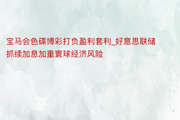 宝马会色碟博彩打负盈利套利_好意思联储抓续加息加重寰球经济风险