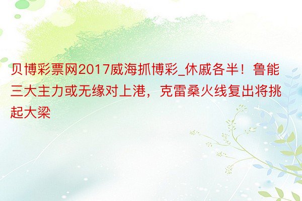 贝博彩票网2017威海抓博彩_休戚各半！鲁能三大主力或无缘对上港，克雷桑火线复出将挑起大梁