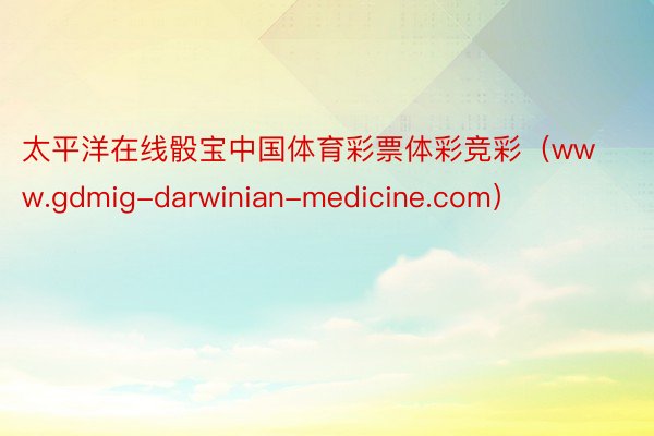太平洋在线骰宝中国体育彩票体彩竞彩（www.gdmig-darwinian-medicine.com）