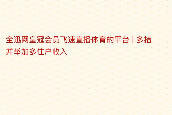 全迅网皇冠会员飞速直播体育的平台 | 多措并举加多住户收入