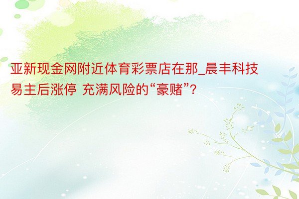 亚新现金网附近体育彩票店在那_晨丰科技易主后涨停 充满风险的“豪赌”？