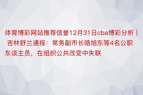 体育博彩网站推荐信誉12月31日cba博彩分析 | 吉林舒兰通报：常务副市长骆旭东等4名公职东谈主员，在组织公共改变中失联