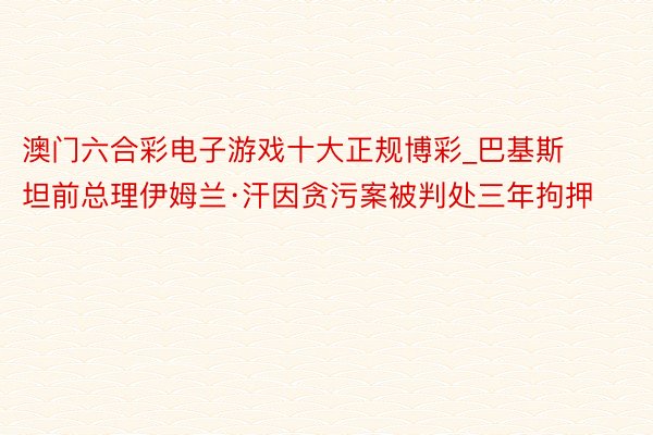 澳门六合彩电子游戏十大正规博彩_巴基斯坦前总理伊姆兰·汗因贪污案被判处三年拘押