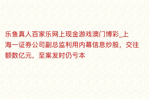 乐鱼真人百家乐网上现金游戏澳门博彩_上海一证券公司副总监利用内幕信息炒股，交往额数亿元，至案发时仍亏本