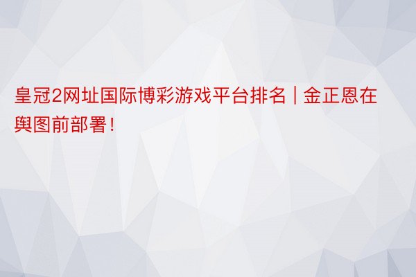 皇冠2网址国际博彩游戏平台排名 | 金正恩在舆图前部署！