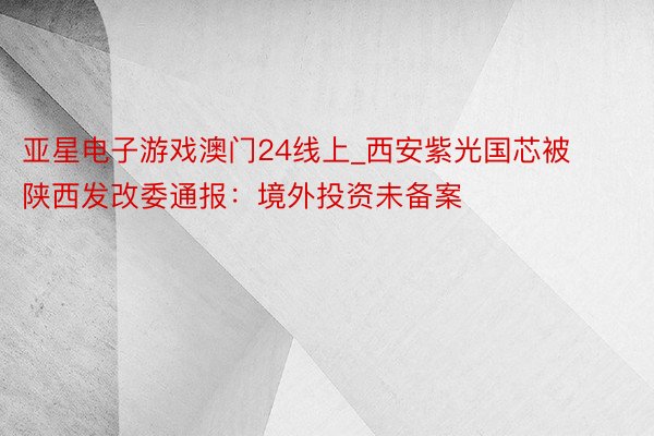 亚星电子游戏澳门24线上_西安紫光国芯被陕西发改委通报：境外投资未备案