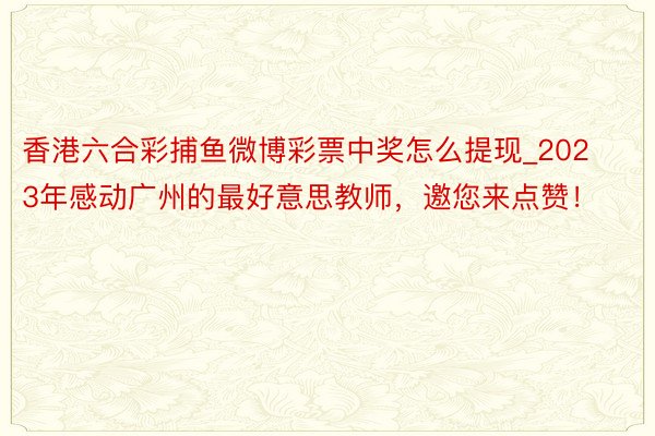 香港六合彩捕鱼微博彩票中奖怎么提现_2023年感动广州的最好意思教师，邀您来点赞！