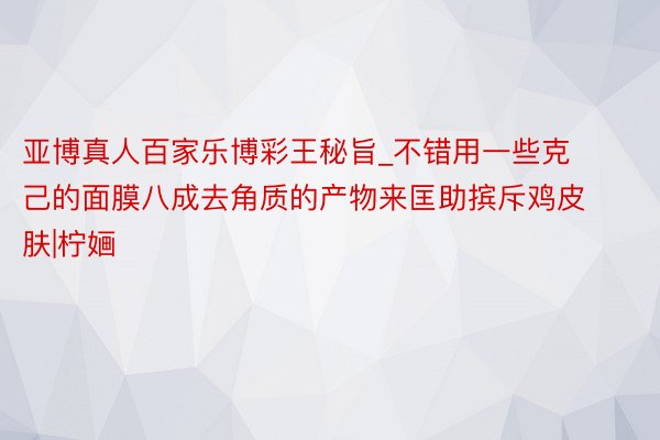 亚博真人百家乐博彩王秘旨_不错用一些克己的面膜八成去角质的产物来匡助摈斥鸡皮肤|柠婳