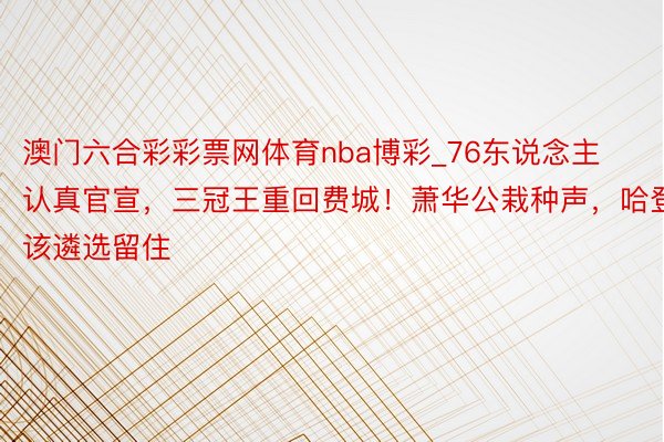 澳门六合彩彩票网体育nba博彩_76东说念主认真官宣，三冠王重回费城！萧华公栽种声，哈登该遴选留住