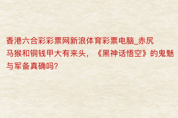 香港六合彩彩票网新浪体育彩票电脑_赤尻马猴和铜钱甲大有来头，《黑神话悟空》的鬼魅与军备真确吗？