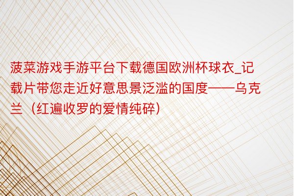 菠菜游戏手游平台下载德国欧洲杯球衣_记载片带您走近好意思景泛滥的国度——乌克兰（红遍收罗的爱情纯碎）