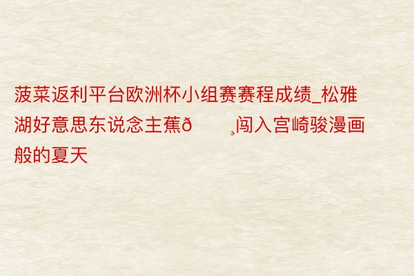 菠菜返利平台欧洲杯小组赛赛程成绩_松雅湖好意思东说念主蕉🌸闯入宫崎骏漫画般的夏天