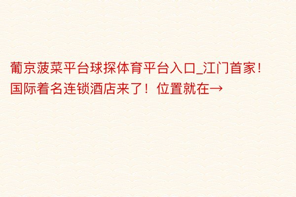 葡京菠菜平台球探体育平台入口_江门首家！国际着名连锁酒店来了！位置就在→