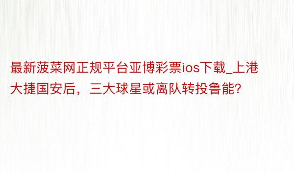 最新菠菜网正规平台亚博彩票ios下载_上港大捷国安后，三大球星或离队转投鲁能？