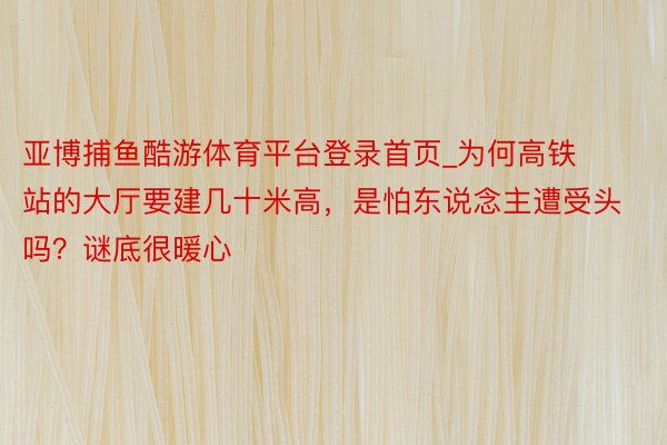 亚博捕鱼酷游体育平台登录首页_为何高铁站的大厅要建几十米高，是怕东说念主遭受头吗？谜底很暖心