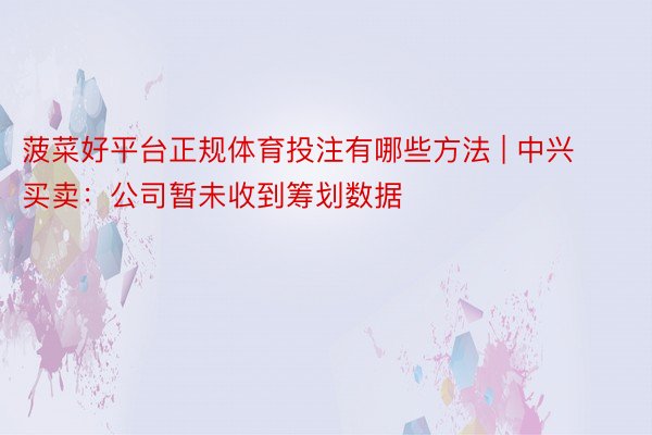 菠菜好平台正规体育投注有哪些方法 | 中兴买卖：公司暂未收到筹划数据